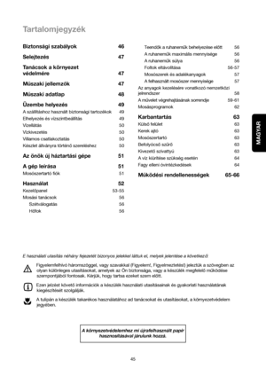 Page 45MAGYAR
45Teendok a ruhanemuk behelyezése elott 56
A ruhanemukmaximális mennyisége 56
A ruhanemuk súlya 56
Foltok eltávolítása 56-57
Mosószerek és adalékanyagok 57
A felhasznált mosószer mennyisége 57
Az anyagok kezelésére vonatkozó nemzetközi
jelrendszer 58
A muvelet végrehajtásának sorrendje59-61
Mosásprogramok 62
Karbantartás 63
Külsofelület 63
Kerek ajtó 63
Mosószertartó 63
Befolyócsoszuro63
Kivezetoszivattyú 63
A víz kiürítése szükség esetén 64
Fagy elleni óvintézkedések 64
Muködési rendellenességek...