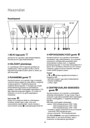 Page 5252
Használat
Kezelopanel
1 BE/KI kapcsoló 
Nyomja be ezt a gombot a gép bekapcsolásához.
Nyomja újra be a gép kikapcsolásához.
2 HÁLÓZATI jelzolámpa
Ez a jelzolámpa a BE/KI kapcsoló gombbal van
csatlakoztatva. Akkor gyullad ki amikor a BE/KI
kapcsolót benyomják és akkor alszik el, amikor azt
újra benyomják.
3 RUHANEMUgomb 
Nyomja be párszor ezt a gombot, hogy a mosandó
ruhanemutípusa alapján be tudja állítani a megfelelo
mosási programot. A beállított programnak
megfelelolámpa kigyullad. A mosógép egy...