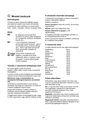 Page 56Mosási tanácsok
Szétválogatás
Kövesse az egyes ruhanemun található mosási
útmutatást és a gyártó cég mosási útmutatásait.
A következok szerint különítse el a ruhanemuket:
fehér-, színes-, muszálas-, kényes- és gyapjú ruhák.
Hofok
95°az átlagosan szennyezett fehér
lenvászon és pamut ruhák mosásához
(pl.: konyharuha, törülközo, asztalteríto,
lepedostb.).
60°a nem színereszto, közepesen
szennyezett színes lenvászon-, pamut-
és muszálas (pl.ing, pizsama, hálóing
stb.),   illetve csak kissé szennyezett
fehér...