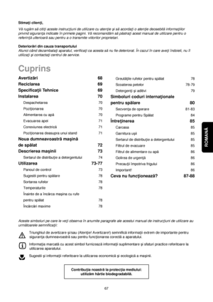 Page 67ROMANĂ 
67Greută†ile rufelor pentru spălat 78
Scoaterea petelor 78-79
Detergen†i çi aditivi 79
Simboluri coduri interna†ionale 
pentru spălare 80
Secven†a de operare 81-83
Programe pentru Spălat 84
Între†inerea 85
Carcasa 85
Garnitura uçii 85
Sertarul de distribu†ie a detergentului 85
Filtrul de evacuare 85
Filtrul de alimentare cu apă86
Golirea de urgen†ă86
Precau†ii împotriva frigului 86
Important! 86
Ceva nu func†ionează?87-88 Avertizări 68
Reciclarea 69
Specifica†ii Tehnice 69
Instalarea 70...