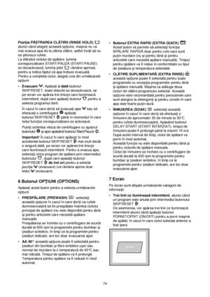 Page 74Pozi†ia PĂSTRAREA CLĂTIRII (RINSE HOLD):
atunci când alege†i aceastăop†iune, maçina nu va
mai evacua apa de la ultima clătire, astfel încât sănu
se çifoneze rufele.
La sfârçitul ciclului de spălare, lumina
corespunzătoare START/PAUZĂ(START/PAUSE)
se dezactivează, lumina pilot  rămâne aprinsă,
pentru a indica faptul căapa trebuie evacuată.
Pentru a completa ciclul, alege†i una din următoarele
op†iuni:
•Evacuare :Apăsa†i o datăbutonul
SKIP/RESET, toate ledurile se dezactivează, iar
pe ecran vor apărea trei...