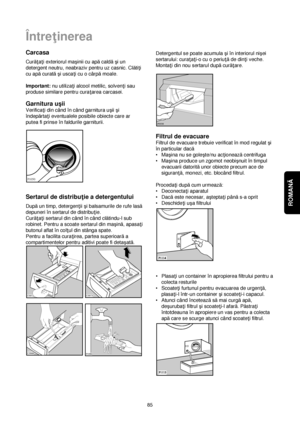 Page 85ROMANĂ 
85
Între†inerea
Carcasa
Cură†a†i exteriorul maçinii cu apăcaldăçi un
detergent neutru, neabraziv pentru uz casnic. Clăti†i
cu apăcuratăçi usca†i cu o cârpămoale.
Important:nu utiliza†i alcool metilic, solven†i sau
produse similare pentru cura†area carcasei.
Garnitura uçii
Verifica†i din când în când garnitura uçii çi
îndepărta†i eventualele posibile obiecte care ar
putea fi prinse în faldurile garniturii.
Sertarul de distribu†ie a detergentului
Dupăun timp, detergen†ii çi balsamurile de rufe...