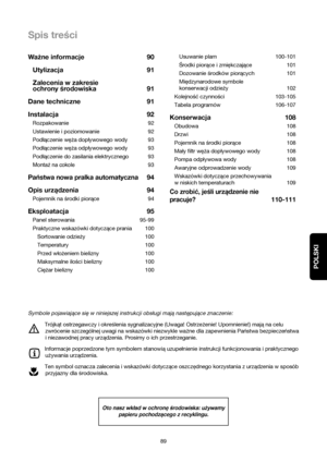 Page 89POLSKI
Spis treści
89Usuwanie plam 100-101
Środki piorące i zmiękczające 101
Dozowanie środków piorących 101
Międzynarodowe symbole
konserwacji odzieży 102
Kolejność czynności  103-105
Tabela programów 106-107
Konserwacja 108
Obudowa 108
Drzwi 108
Pojemnik na środki piorące 108
Mały filtr węża dopływowego wody 108
Pompa odplywowa wody 108
Awaryjne odprowadzenie wody 109
Wskazówki dotyczące przechowywania
w niskich temperaturach 109
Co zrobić, jeśli urządzenie nie
pracuje?
110-111 Ważne informacje 90...