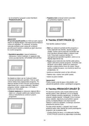 Page 10by byl predchozí program zrusen tlacítkem
Preskocit/Zrusit.
Upozorn™ní
Pri prvním pouzití pracky se m√ze po jejím zapnutí
objevit na displeji blikající nula doprovázená hlasitym
zvukovym signálem. To znamená, ze pracka
vykonala zkusební prací cyklus pri vyrobních
prov™rovacích testech a nedoslo po jejich skoncení
ke zrusení programu. 
• Opozd™né spoust™ní.casová hodnota je
zobrazena v celych hodinách. K nastavení této
funkce pouzijte tlacítko OPOZDÈNÉ SPOUSTÈNÍ.
Na displeji se objeví asi na 3 sekund...