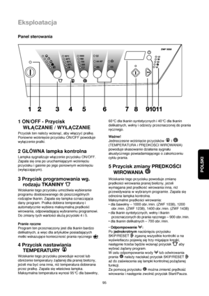 Page 95POLSKI
95
Eksploatacja
Panel sterowania
1 ON/OFF - Przycisk
WLACZANIE / WYLACZANIE
Przycisk ten naleqy wcisna©, aby wlaczy©pralke.
Ponowne wcißniecie przycisku ON/OFF powoduje
wylaczenie pralki.
2 GLÓWNA lampka kontrolna
Lampka sygnalizuje wlaczenie przycisku ON/OFF.
Zapala sieona po uruchamiajacym wcißnieciu
przycisku i gaßnie po jego ponownym wcißnieciu
(wylaczajacym).
3 Przycisk programowania wg.
rodzaju TKANINY 
Wciskanie tego przycisku umoqliwia wybieranie
programu dostosowanego do poszczególnych...