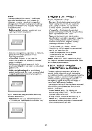 Page 97POLSKI
97 Waqne!
Podczas pierwszego korzystania z pralki po jej
wlaczeniu na wyßwietlaczu moqe pojawi©sie
migoczace zero wraz z akustycznym sygnalem
ostrzegawczym. Oznacza to, qe program wybrany
podczas kontroli technicznej nie zostalskasowany
po jej zakonczeniu.
•OpóΩniony start:wskazany w godzinach czas
wybrany odnoßnym przyciskiem.
Czas opóΩnionego startu pojawia siena 3 sekund,
po czym uwidoczniony jest czas trwania
wybranego programu. 
Po wcißnieciu przycisku START / PAUSE
rozpoczyna siewsteczne...