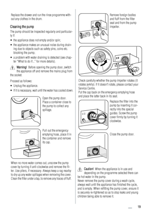 Page 19Replace the drawer and run the rinse programme with-
out any clothes in the drum.
Cleaning the pump
The pump should be inspected regularly and particular-
ly if:
• the appliance does not empty and/or spin;
• the appliance makes an unusual noise during drain-
ing due to objects such as safety pins, coins etc.
blocking the pump;
• a problem with water draining is detected (see chap-
ter “What to do if...” for more details).
Warning!  Before opening the pump door, switch
the appliance off and remove the...