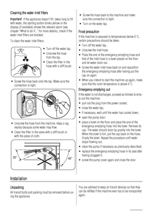 Page 20Cleaning the water inlet filters
Important!  If the appliance doesnt fill, takes long to fill
with water, the starting button blinks yellow or the
display (if available) shows the relevant alarm (see
chapter What to do if... for more details), check if the
water inlet filters are blocked .
To clean the water inlet filters:
• Turn off the water tap.
• Unscrew the hose
from the tap.
• Clean the filter in the
hose with a stiff brush.
• Screw the hose back onto the tap. Make sure the
connection is tight.
•...