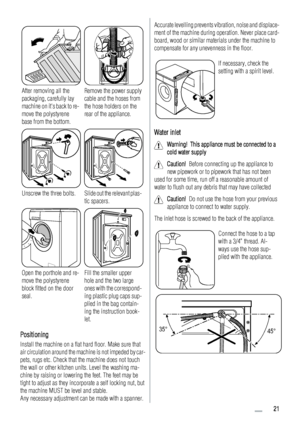 Page 21After removing all the
packaging, carefully lay
machine on its back to re-
move the polystyrene
base from the bottom.Remove the power supply
cable and the hoses from
the hose holders on the
rear of the appliance.
Unscrew the three bolts.Slide out the relevant plas-
tic spacers.
Open the porthole and re-
move the polystyrene
block fitted on the door
seal.Fill the smaller upper
hole and the two large
ones with the correspond-
ing plastic plug caps sup-
plied in the bag contain-
ing the instruction book-...