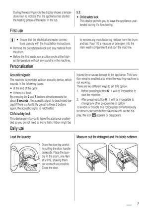 Page 7During the washing cycle the display shows a temper-
ature icon to indicate that the appliance has started
the heating phase of the water in the tub.5.3:
•Child safety lock
This device permits you to leave the appliance unat-
tended during its functioning.
First use
• Ensure that the electrical and water connec-
tions comply with the installation instructions.
• Remove the polystyrene block and any material from
the drum.
• Before the first wash, run a cotton cycle at the high-
est temperature without...