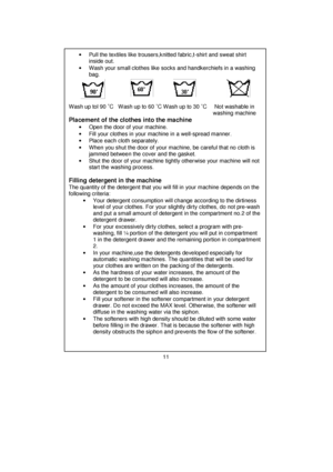 Page 12 
 
 
 
 
 
 
 
 
 
 
 
 
 
 
 
 
 
 
 
 
 
 
 
 
 
 
 
 
 
 
 
 
 
 
 
 
 
 
 
 
 
 
 
 
 
 
 
 
 
 
 
 
 
 
 
 
 
 
 
•  Pull the textiles like trousers,knitted fabric,t-shirt and sweat shirt 
inside out. 
•  Wash your small clothes like socks and handkerchiefs in a washing 
bag. 
 
 
 
 
Wash up tol 90 ˚C   Wash up to 60 ˚C Wash up to 30 ˚C     Not washable in 
         washing machine 
Placement of the clothes into the machine 
•  Open the door of your machine. 
•  Fill your clothes in your machine...