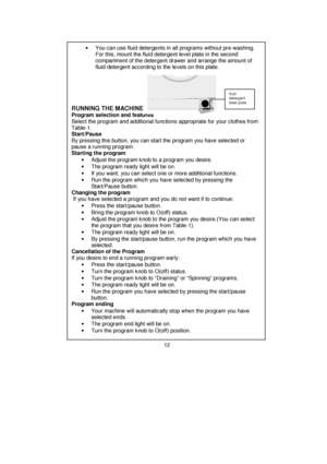 Page 13 
 
 
 
 
 
 
 
 
 
 
 
 
 
 
 
 
 
 
 
 
 
 
 
 
 
 
 
 
 
 
 
 
 
 
 
 
 
 
 
 
 
 
 
 
 
 
 
 
 
 
 
 
 
 
 
 
 
 
 •  You can use fluid detergents in all programs without pre-washing. 
For this, mount the fluid detergent level plate in the second 
compartment of the detergent drawer and arrange the amount of 
fluid detergent according to the levels on this plate. 
 
 
 
 
 
RUNNING THE MACHINE     
Program selection and features 
Select the program and additional functions appropriate for your...