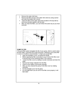 Page 17 
 
 
 
 
 
 
 
 
 
 
 
 
 
 
 
 
 
 
 
 
 
 
 
 
 
 
 
 
 
 
 
 
 
 
 
 
 
 
 
 
 
 
 
 
 
 
 
 
 
 
 
 
 
 
 
 
 
 
 
•  Remove the water inlet hose. 
•  Remove the filters found on the water inlet valves by using a pincer 
and wash thoroughly with a brush. 
•   Clean the filters of the water inlet hoses located on the tap side by 
removing manually together with the seal. 
•  After you clean the filters, you can fit them the same way as you have 
removed. 
 
 
 
 
 
 
 
 
 
 
 
 
 
 
 
 
PUMP FILTER...