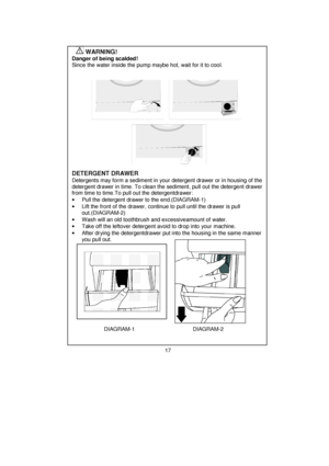 Page 18 
 
 
 
 
 
 
 
 
 
 
 
 
 
 
 
 
 
 
 
 
 
 
 
 
 
 
 
 
 
 
 
 
 
 
 
 
 
 
 
 
 
 
 
 
 
 
 
 
 
 
 
 
 
 
 
 
 
 
 
        WARNING!    
Danger of being scalded! 
Since the water inside the pump maybe hot, wait for it to cool.
 
 
 
 
 
 
 
 
 
 
 
 
 
 
 
 
DETERGENT DRAWER 
Detergents may form a sediment in your detergent drawer or in housing of the 
detergent drawer in time. To clean the sediment, pull out the detergent drawer 
from time to time.To pull out the detergentdrawer: 
•  Pull the...