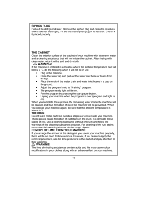 Page 19 
 
 
 
 
 
 
 
 
 
 
 
 
 
 
 
 
 
 
 
 
 
 
 
 
 
 
 
 
 
 
 
 
 
 
 
 
 
 
 
 
 
 
 
 
 
 
 
 
 
 
 
 
 
 
 
 
 
 
 
SIPHON PLUG 
Pull out the detrgent drawer. Remove the siphon plug and clean the residues 
of the softener thoroughly. Fit the cleaned siphon plug in its location. Check if 
it placed properly. 
       
 
 
 
 
THE CABINET
 
Clean the exterior surface of the cabinet of your machine with lukewarm water 
and a cleaning substance that will not irritate the cabinet. After rinsing with 
clean...