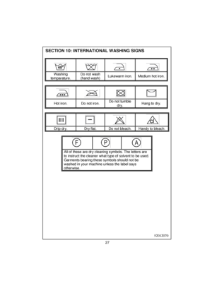 Page 28 
 
 
 
 
 
 
 
 
 
 
 
 
 
 
 
 
 
 
 
 
 
 
 
 
 
 
 
 
 
 
 
 
 
 
 
 
 
 
 
 
 
 
 
 
 
 
 
 
 
 
 
 
 
 
 
 
 
 
 
SECTION 10: INTERNATIONAL WASHING SIGNS
 
 
 
     
Washing 
temparature. Do not wash 
(hand wash) Lukewarm iron.  Medium hot iron. 
 
 
 
     
Hot iron.  Do not iron. Do not tumble 
dry. Hang to dry. 
 
 
 
     
Drip dry.  Dry flat.  Do not bleach.  Handy to bleach. 
 
 
 
   
All of these are dry cleaning symbols. The letters are 
to instruct the cleaner what type of solvent to be...