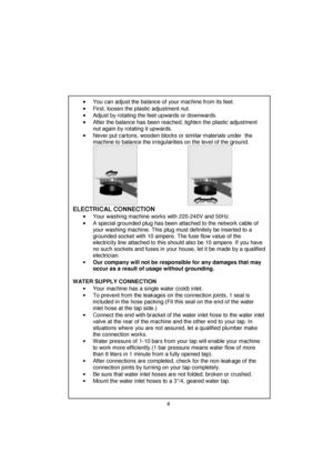 Page 5 
 
 
 
 
 
 
 
 
 
 
 
 
 
 
 
 
 
 
 
 
 
 
 
 
 
 
 
 
 
 
 
 
 
 
 
 
 
 
 
 
 
 
 
 
 
 
 
 
 
 
 
 
 
 
 
 
 
 
 
•
•• • You can adjust the balance of your machine from its feet. 
•
•• • First, loosen the plastic adjustment nut. 
•
•• • Adjust by rotating the feet upwards or downwards. 
•
•• • After the balance has been reached, tighten the plastic adjustment 
nut again by rotating it upwards. 
•
•• • Never put cartons, wooden blocks or similar materials under  the 
machine to balance the...