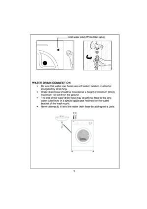 Page 6 
 
 
 
 
 
 
 
 
 
 
 
 
 
 
 
 
 
 
 
 
 
 
 
 
 
 
 
 
 
 
 
 
 
 
 
 
 
 
 
 
 
 
 
 
 
 
 
 
 
 
 
 
 
 
 
 
 
 
 
Cold water inlet (White filter valve) 
 
 
 
 
 
 
 
 
 
 
 
 
 
  
     
WATER DRAIN CONNECTION 
•  Be sure that water inlet hoses are not folded, twisted, crushed or 
elongated by stretching. 
•  Water drain hose should be mounted at a height of minimum 60 cm, 
maximum 100 cm from the ground. 
•  The end of the water drain hose may directly be fitted to the dirty 
water outlet hole or...