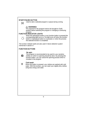 Page 9 
 
 
 
 
 
 
 
 
 
 
 
 
 
 
 
 
 
 
 
 
 
 
 
 
 
 
 
 
 
 
 
 
 
 
 
 
 
 
 
 
 
 
 
 
 
 
 
 
 
 
 
 
 
 
 
 
 
 
 
 
START/PAUSE BUTTON 
                  Used to start a selected program or pause during running. 
                           
 
                        
WARNING! 
                  It is required for the program knob to be brought to O(off)    
       position before selecting the program or changing a continuing 
       program. 
FUNCTION INDICATOR LIGHTS 
       W hen the start/pause...