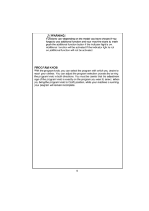 Page 10 
 
 
 
 
 
 
 
 
 
 
 
 
 
 
 
 
 
 
 
 
 
 
 
 
 
 
 
 
 
 
 
 
 
 
 
 
 
 
 
 
 
 
 
 
 
 
 
 
 
 
 
 
 
 
 
 
 
 
 
          WARNING!   
     Functions vary depending on the model you have chosen.If you 
      forgot to use additional function and your machine starts to wash 
      push the additional function button if the indicator light is on.     
      Additional  function will be activated.If the indicator light is not    
      on,additional function will not be activated....