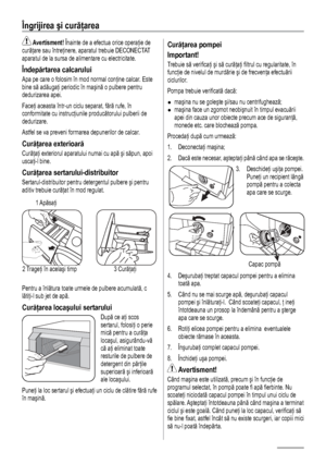 Page 1212
Îngrijirea şi curăţarea 
 Avertisment! Înainte de a efectua orice operaţie de 
curăţare sau întreţinere, aparatul trebuie DECONECTAT 
aparatul de la sursa de alimentare cu electricitate.
Îndepărtarea calcarului
Apa pe care o folosim în mod normal conţine calcar. Este 
bine să adăugaţi periodic în maşină o pulbere pentru 
dedurizarea apei. 
Faceţi aceasta într-un ciclu separat, fără rufe, în 
conformitate cu instrucţiunile producătorului pulberii de 
dedurizare. 
Astfel se va preveni formarea...