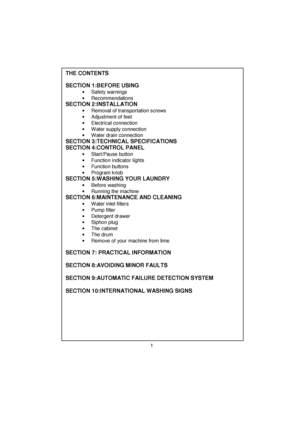 Page 2 
 
 
 
 
 
 
 
 
 
 
 
 
 
 
 
 
 
 
 
 
 
 
 
 
 
 
 
 
 
 
 
 
 
 
 
 
 
 
 
 
 
 
 
 
 
 
 
 
 
 
 
 
 
 
 
 
 
 
 
THE CONTENTS 
 
SECTION 1:BEFORE USING  
• Safety warnings 
• Recommendations 
SECTION 2:INSTALLATION  
•  Removal of transportation screws 
•  Adjustment of feet 
• Electrical connection 
•  Water supply connection 
•  Water drain connection 
SECTION 3:TECHNICAL SPECIFICATIONS 
SECTION 4:CONTROL PANEL 
• Start/Pause button 
•  Function indicator lights 
• Function buttons 
• Program...