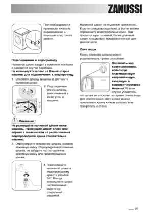 Page 2525
При необходимости
проверьте точность
выравнивания с
помощью спиртового
уровня. 
Подсоединение к водопроводу
Наливной шланг входит в комплект поставки
и находится внутри барабана.
Не используйте шланг от Вашей старой
машины для подключения к водопроводу.
1. Откройте дверцу машины и достаньте
наливной шланг.
2. Подсоедините
конец шланга,
выполненный в
виде угла, к
машине.
Внимание !
Не размещайте наливной шланг ниже
машины. Разверните шланг влево или
вправо в зависимости от расположения
водопроводного...