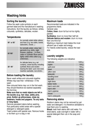 Page 11Washing hints
Sorting the laundry
Follow the wash code symbols on each
garment label and the manufacturer’s washing
instructions. Sort the laundry as follows: whites,
coloureds, synthetics, delicates, woolen.
Temperatures
Before loading the laundry
Never wash whites and coloureds together.
Whites may lose their «whiteness» in the
wash.
New coloured items may run in the first wash;
they should therefore be washed separately
the first time.
Make sure that no metal objects are left in
the laundry (e.g. hair...