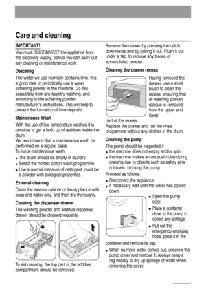 Page 16IMPORTANT!
You must DISCONNECT the appliance from
the electricity supply, before you can carry out
any cleaning or maintenance work.
Descaling
The water we use normally contains lime. It is
a good idea to periodically use a water
softening powder in the machine. Do this
separately from any laundry washing, and
according to the softening powder
manufacturers instructions. This will help to
prevent the formation of lime deposits.
Maintenance Wash
With the use of low temperature washes it is
possible to get...