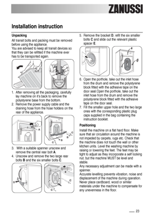 Page 2323
Installation instruction
Unpacking
All transit bolts and packing must be removed
before using the appliance.
You are advised to keep all transit devices so
that they can be refitted if the machine ever
has to be transported again.
1. After removing all the packaging, carefully
lay machine on it’s back to remove the
polystyrene base from the bottom. 
2. Remove the power supply cable and the
draining hose from the hose holders on the
rear of the appliance.
3. With a suitable spanner unscrew and
remove...