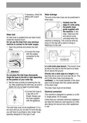 Page 24If necessary, check the
setting with a spirit
level. 
Water inlet
An inlet hose is supplied and can been found
inside the machine drum.
Do not use the hose from your previous
machine to connect to the water supply.
1. Open the porthole and extract the inlet
hose.
2.Connect the hose
with the angled
connection to the
machine.
Attention !
Do not place the inlet hose downwards.
Angle the hose to the left or right depending
on the position of your water tap.
3. Set the hose correctly by loosening the ring...