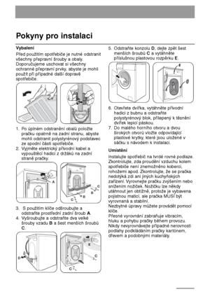 Page 5050
Pokyny pro instalaci
Vybalení
Před použitím spotřebiče je nutné odstranit
všechny přepravní šrouby a obaly.
Doporučujeme uschovat si všechny
ochranné přepravní prvky, abyste je mohli
použít při případné další dopravě
spotřebiče.
1. Po úplném odstranění obalů položte
pračku opatrně na zadní stranu, abyste
mohli odstranit polystyrénový podstavec
ze spodní části spotřebiče.
2. Vyjměte elektrický přívodní kabel a
vypouštěcí hadici z držáků na zadní
straně pračky.
3. S použitím klíče odšroubujte a...