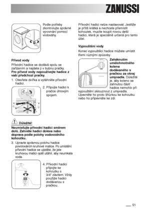 Page 5151
Podle potřeby
zkontrolujte správné
vyrovnání pomocí
vodováhy.
Přívod vody
Přívodní hadice se dodává spolu se
zařízením a najdete ji v bubnu pračky.
Pro přívod vody nepoužívejte hadice z
vaší předchozí pračky.
1. Otevřete dvířka a vytáhněte přívodní
hadici.
2. Připojte hadici k
pračce úhlovým
spojem.
Důležité!
Neumisťujte přívodní hadici směrem
dolů. Zahněte hadici doleva nebo
doprava podle polohy vodovodního
kohoutku.
3. Upravte správnou polohu hadice
povolováním kruhové matice. Po umístění
přívodní...
