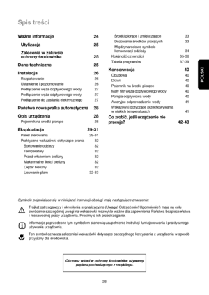 Page 23POLSKI
Spis treści
23Środki piorące i zmiękczające 33
Dozowanie środków piorących 33
Międzynarodowe symbole
konserwacji odzieży 34
Kolejność czynności  35-36
Tabela programów 37-39
Konserwacja 40
Obudowa 40
Drzwi 40
Pojemnik na środki piorące 40
Mały filtr węża dopływowego wody 40
Pompa odplywowa wody 40
Awaryjne odprowadzenie wody 41
Wskazówki dotyczące przechowywania
w niskich temperaturach 41
Co zrobić, jeśli urządzenie nie
pracuje?
42-43 Ważne informacje 24
Utylizacja 25
Zalecenia w zakresie
ochrony...