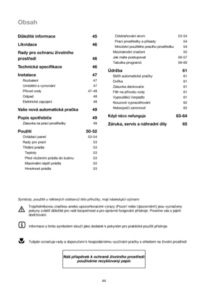 Page 44Obsah
44Odstraňování skvrn 53-54
Prací prostředky a přísady 54
Množství použitého pracího prostředku 54
Mezinárodní značení  55
Jak máte postupovat 56-57
Tabulka programů 58-60
Údržba 61
Skříň automatické pračky 61
Dvířka 61
Zásuvka dávkovače 61
Filtr na přívodu vody 61
Vypouštěcí čerpadlo61
Nouzové vyprazdňování 62
Nebezpečí zamrznutí 62
Když něco nefunguje63-64
Záruka, servis a náhradnídíly 65 Důležité informace 45
Likvidace46
Rady pro ochranu zivotního
prostredí 46
Technická specifikace 46
Instalace...