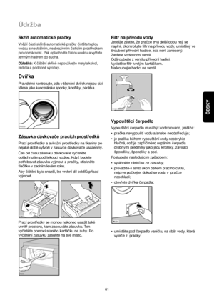 Page 61ČESKY
61
Údrzba
Skříň automatické pračky
Vnější části skříně automatické pračky čistěte teplou
vodou s neutrálním, neabrazivním čisticím prostředkem
pro domácnost. Pak opláchněte čistou vodou a vytřete
jemným hadrem do sucha.
Důležité:K čištění skříně nepoužívejte metylalkohol,
ředidla a podobné výrobky.
Dvírka
Pravideln™kontrolujte, zda v t™sn™ní dvírek nejsou cizí
t™lesa jako kancelárské sponky, knoflíky, párátka.
Zásuvka dávkovače pracích prostředků
Prací prostředky a avivážní prostředky na tkaniny...