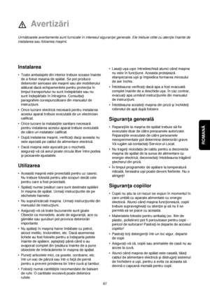 Page 67ROMANĂ 
67
Instalarea
•Toate ambalajele din interior trebuie scoase înainte
de a folosi maçina de spălat. Se pot produce
deteriorări serioase ale maçinii sau ale mobilierului
alăturat dacăechipamentele pentru protec†ia în
timpul transportului nu sunt îndepărtate sau nu
sunt îndepărtate în întregime. Consulta†i
paragrafele corespunzătoare din manualul de
instruc†iuni.
•Orice lucrare electricănecesarăpentru instalarea
acestui aparat trebuie executatăde un electrician
calificat.
•Orice lucrare la...