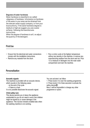 Page 10Degrees of water hardness 
Water hardness is classified in so-called
«degrees» of hardness. Information on hardness
of the water in your area can be obtained from
the relevant water supply company, or from your
local authority. If the water hardness degree is
medium or high we suggest you use a water
softener, following the manufactures
instructions.
When the degree of hardness is soft, re-adjust
the quantity of the detergent.
1 0
First Use 
Personalization
Ensure that the electrical and water...