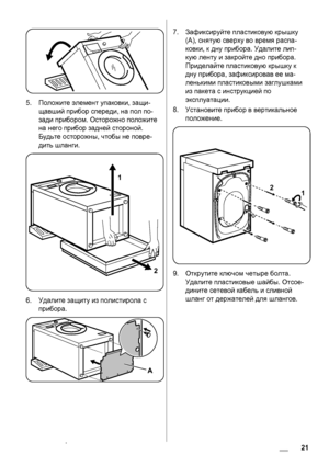 Page 215.Положите элемент упаковки, защи-
щавший прибор спереди, на пол по-
зади прибором. Осторожно положите
на него прибор задней стороной.
Будьте осторожны, чтобы не повре-
дить шланги.
1
2
6.Удалите защиту из полистирола с
прибора.
A
7.Зафиксируйте пластиковую крышку
(А), снятую сверху во время распа-
ковки, к дну прибора. Удалите лип-
кую ленту и закройте дно прибора.
Приделайте пластиковую крышку к
дну прибора, зафиксировав ее ма-
ленькими пластиковыми заглушками
из пакета с инструкцией по
эксплуатации....