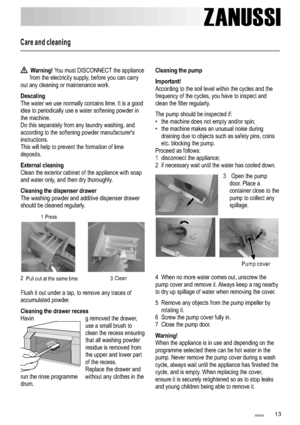 Page 13Care and cleaning
ZANUSSI
1 3
Warning!
Descaling 
External cleaning 
Cleaning the dispenser drawer 
Cleaning the drawer recess You must DISCONNECT the appliance
from the electricity supply, before you can carry
out any cleaning or maintenance work. 
The water we use normally contains lime. It is a good 
idea to periodically use a water softening powder in
the machine.
Do this separately from any laundry washing, and
according to the softening powder manufacturers
instructions.
This will help to prevent...