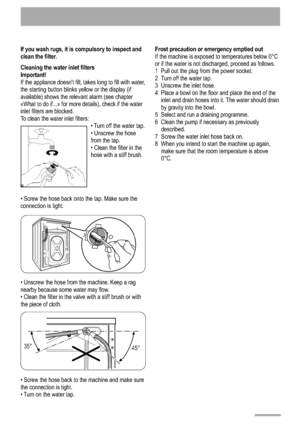 Page 141 4
If you wash rugs, it is compulsory to inspect and 
clean the filter. 
Cleaning the water inlet filters 
Important! 
If the appliance doesnt fill, takes long to fill with water,
the starting button blinks yellow or the display (if
available) shows the relevant alarm (see chapter
«What to do if...» for more details), check if the water
inlet filters are blocked.
To clean the water inlet filters:Turn off the water tap.
 Unscrew the hose
from the tap. Clean the filter in the
hose with a stiff brush.
...