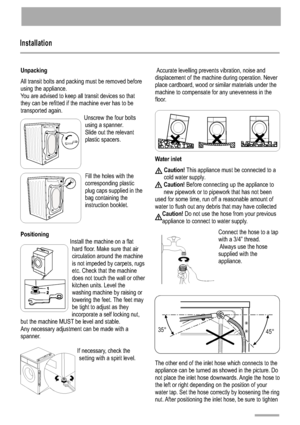 Page 18Installation
1 8
Unpacking 
Positioning
All transit bolts and packing must be removed before 
using the appliance.
You are advised to keep all transit devices so that
they can be refitted if the machine ever has to be
transported again.
Unscrew the four boltsusing a spanner.
Slide out the relevant
plastic spacers.
Fill the holes with the corresponding plastic
plug caps supplied in the
bag containing the
instruction booklet.
Install the machine on a flat hard floor. Make sure that air
circulation around...