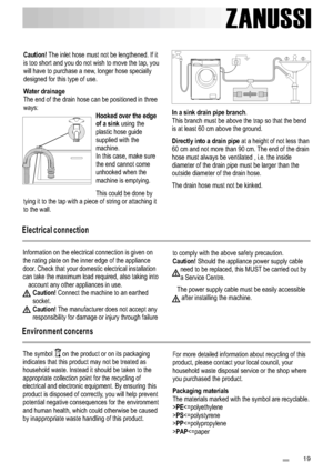 Page 191 9
ZANUSSI
Caution! 
Water drainageHooked over the edge 
of a sink
The inlet hose must not be lengthened. If it
is too short and you do not wish to move the tap, you 
will have to purchase a new, longer hose specially
designed for this type of use. 
The end of the drain hose can be positioned in three 
ways:
using the
plastic hose guide
supplied with the
machine.
In this case, make sure
the end cannot come
unhooked when the
machine is emptying. 
This could be done by
tying it to the tap with a piece of...