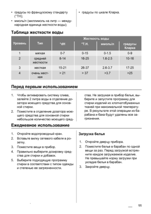 Page 11•градусы по французскому стандарту
(°TH);
•ммоль/л (миллимоль на литр — между-
народная единица жесткости воды);•градусы по шкале Кларка.
Таблица жесткости воды
УровеньТип
Жесткость воды
°dH°T.H.ммоль/лградусы
Кларка
1мягкая0-70-150-1.50-9
2средней
жесткости8-1416-251.6-2.510-16
3жесткая15-2126-372.6-3.717-25
4очень жест-
кая> 21> 37>3.7>25
Перед первым использованием
1.Чтобы активировать систему слива,
залейте 2 литра воды в отделение до-
затора моющего средства для основ-
ной стирки.
2.Поместите в...