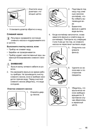Page 15•Очистите нишу
дозатора с по-
мощью щетки.
•Установите дозатор обратно в нишу.
Сливной насос
Регулярно проверяйте состояние
сливного насоса и поддерживайте его
в чистоте.
Выполните очистку насоса, если:
•Прибор не сливает воду.
•Барабан не проворачивается.
•Прибор издает неестественный звук, вы-
званный блокированием сливного насо-
са.
ВНИМАНИЕ! 
1.Выньте вилку сетевого кабеля из ро-
зетки.
2.Не извлекайте фильтр во время рабо-
ты прибора. Не производите
 очистку
сливного насоса, если в приборе нахо-...