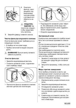 Page 161 2
8.Очистите
фильтр, нахо-
дящийся под
водопровод-
ным вентилем,
и вставьте его
обратно в на-
сос.
ПРЕДУПРЕ-
ЖДЕНИЕ! За-
тяните как следует,
чтобы предотвра-
тить протечку.
9.Закройте дверцу сливного насоса.
Чистка фильтра впускного клапана
Очистка фильтра может требоваться в в
следующих случаях:
•В прибор не поступает вода.
•Прибор наполняется водой слишком
долго.
ВНИМАНИЕ! Выньте вилку сетевого
кабеля из розетки.
Очистка фильтра:
•Закройте водопроводный вентиль.
•Снимите наливной шланг, подключен-...