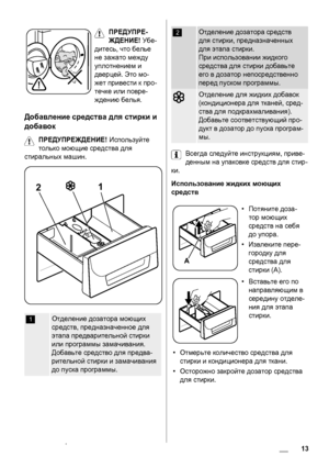 Page 13ПРЕДУПРЕ-
ЖДЕНИЕ! Убе-
дитесь, что белье
не зажато между
уплотнением и
дверцей. Это мо-
жет привести к про-
течке или повре-
ждению белья.
Добавление средства для стирки и
добавок
ПРЕДУПРЕЖДЕНИЕ! Используйте
только моющие средства для
стиральных машин.
21
1Отделение дозатора моющих
средств, предназначенное для
этапа предварительной стирки
или программы замачивания.
Добавьте средство для предва-
рительной стирки и замачивания
до пуска программы.
2Отделение дозатора средств
для стирки, предназначенных
для...