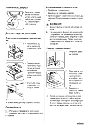 Page 16Уплотнитель дверцы
Регулярно прове-
ряйте состояние
уплотнителя и уда-
ляйте все предме-
ты с его внутрен-
ней стороны.
Дозатор средства для стирки
Очистка дозатора средства для стир-
ки:
•Нажмите на ры-
чаг и вытяните
дозатор на себя.
•Снимите верх-
нюю часть отде-
ления для жид-
ких добавок.
Промойте водой
все детали доза-
тора.
•Очистите нишу
дозатора с по-
мощью щетки.
•Установите дозатор обратно в нишу.
Сливной насос
Регулярно проверяйте состояние
сливного насоса и поддерживайте его
в чистоте....