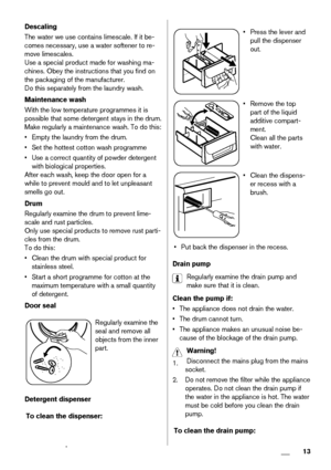 Page 13Descaling
The water we use contains limescale. If it be-
comes necessary, use a water softener to re-
move limescales.
Use a special product made for washing ma-
chines. Obey the instructions that you find on
the packaging of the manufacturer.
Do this separately from the laundry wash.
Maintenance wash
With the low temperature programmes it is
possible that some detergent stays in the drum.
Make regularly a maintenance wash. To do this:
• Empty the laundry from the drum.
• Set the hottest cotton wash...