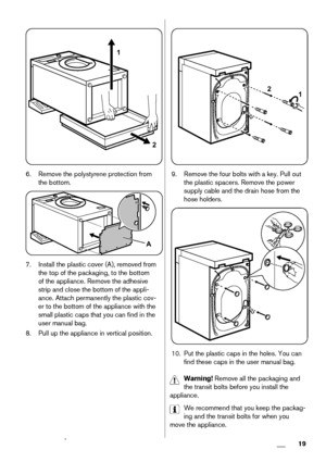 Page 191
2
6. Remove the polystyrene protection from
the bottom.
A
7. Install the plastic cover (A), removed from
the top of the packaging, to the bottom
of the appliance. Remove the adhesive
strip and close the bottom of the appli-
ance. Attach permanently the plastic cov-
er to the bottom of the appliance with the
small plastic caps that you can find in the
user manual bag.
8. Pull up the appliance in vertical position.
2
1
9. Remove the four bolts with a key. Pull out
the plastic spacers. Remove the power...